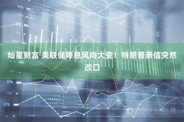 灿星财富 美联储降息风向大变！特朗普亲信突然改口