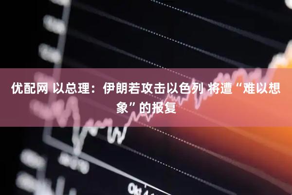 优配网 以总理：伊朗若攻击以色列 将遭“难以想象”的报复