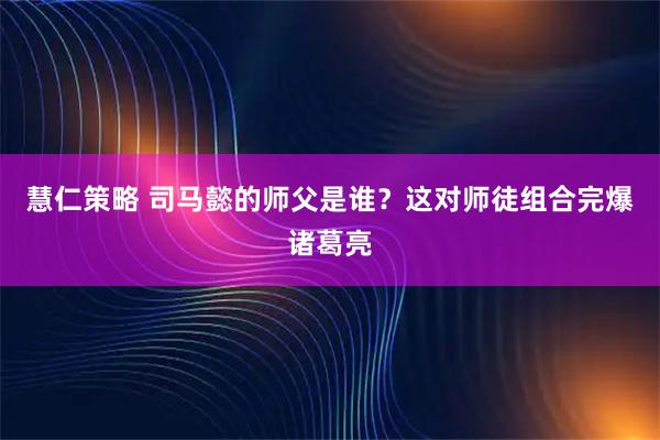 慧仁策略 司马懿的师父是谁？这对师徒组合完爆诸葛亮
