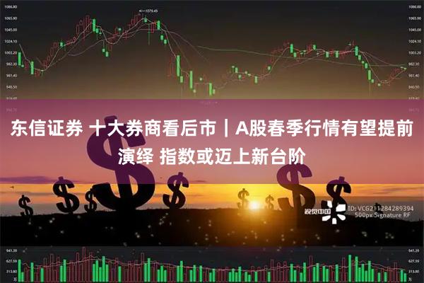 东信证券 十大券商看后市｜A股春季行情有望提前演绎 指数或迈上新台阶