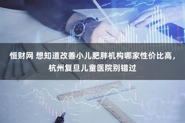 恒财网 想知道改善小儿肥胖机构哪家性价比高，杭州复旦儿童医院别错过