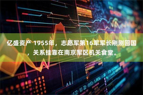 亿盛资产 1955年,志愿军第16军军长刚刚回国,关系挂靠在南京军区机关食堂。