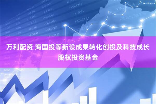 万利配资 海国投等新设成果转化创投及科技成长股权投资基金