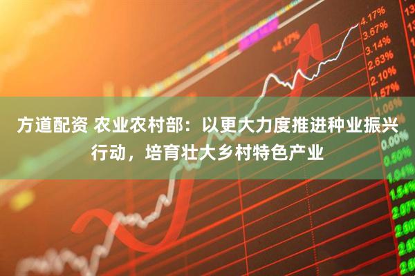方道配资 农业农村部：以更大力度推进种业振兴行动，培育壮大乡村特色产业