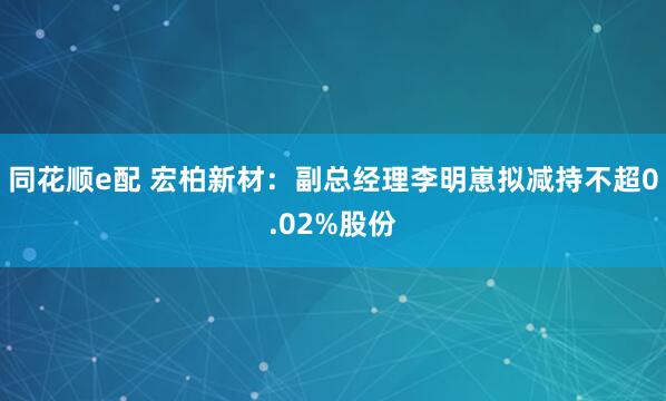 同花顺e配 宏柏新材：副总经理李明崽拟减持不超0.02%股份