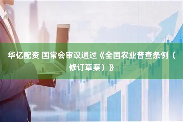 华亿配资 国常会审议通过《全国农业普查条例（修订草案）》