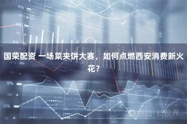 国荣配资 一场菜夹饼大赛，如何点燃西安消费新火花？