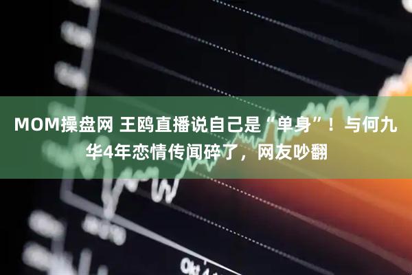 MOM操盘网 王鸥直播说自己是“单身”！与何九华4年恋情传闻碎了，网友吵翻
