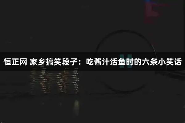 恒正网 家乡搞笑段子：吃酱汁活鱼时的六条小笑话