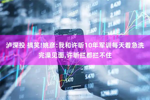 泸深投 搞笑!姚彦:我和许昕10年军训每天着急洗完澡见面,许昕拦都拦不住