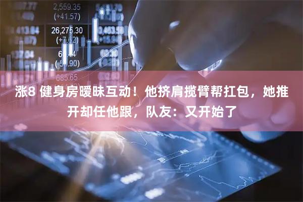 涨8 健身房暧昧互动！他挤肩揽臂帮扛包，她推开却任他跟，队友：又开始了