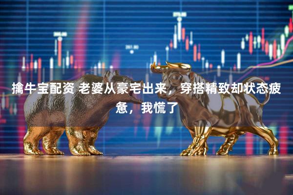 擒牛宝配资 老婆从豪宅出来，穿搭精致却状态疲惫，我慌了