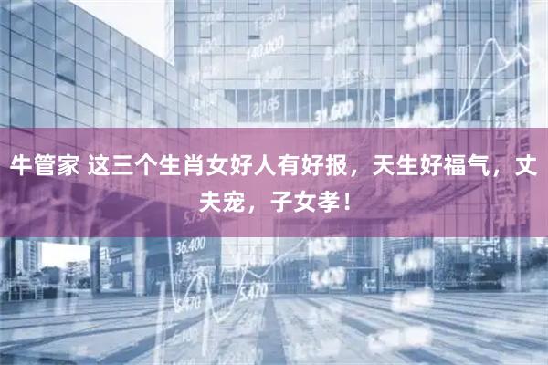 牛管家 这三个生肖女好人有好报，天生好福气，丈夫宠，子女孝！
