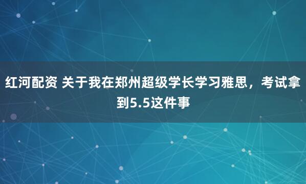 红河配资 关于我在郑州超级学长学习雅思,考试拿到5.5这件事
