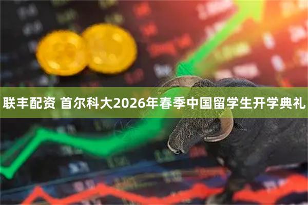 联丰配资 首尔科大2026年春季中国留学生开学典礼
