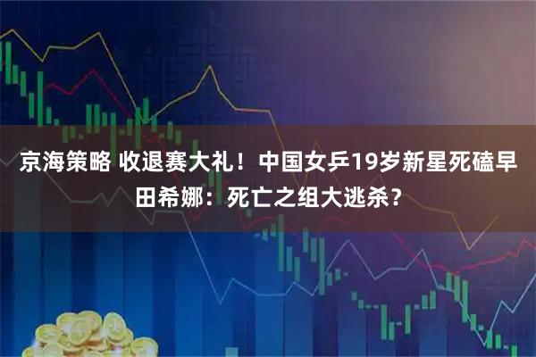 京海策略 收退赛大礼!中国女乒19岁新星死磕早田希娜:死亡之组大逃杀?