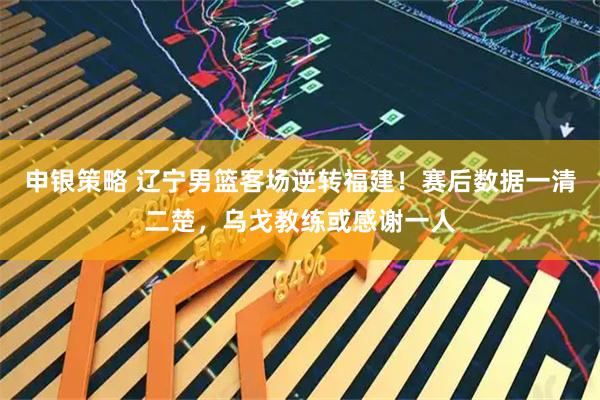 申银策略 辽宁男篮客场逆转福建!赛后数据一清二楚,乌戈教练或感谢一人