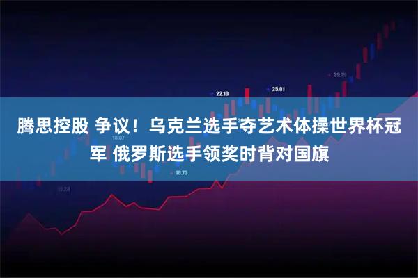 腾思控股 争议！乌克兰选手夺艺术体操世界杯冠军 俄罗斯选手领奖时背对国旗