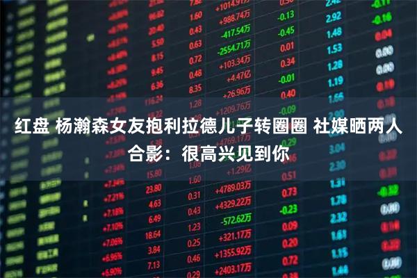 红盘 杨瀚森女友抱利拉德儿子转圈圈 社媒晒两人合影:很高兴见到你