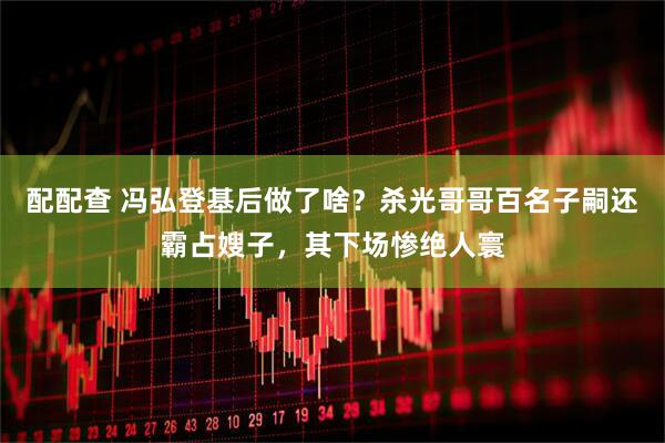 配配查 冯弘登基后做了啥？杀光哥哥百名子嗣还霸占嫂子，其下场惨绝人寰