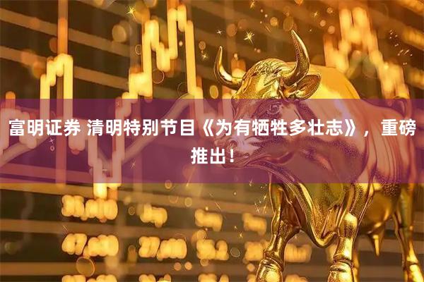 富明证券 清明特别节目《为有牺牲多壮志》，重磅推出！