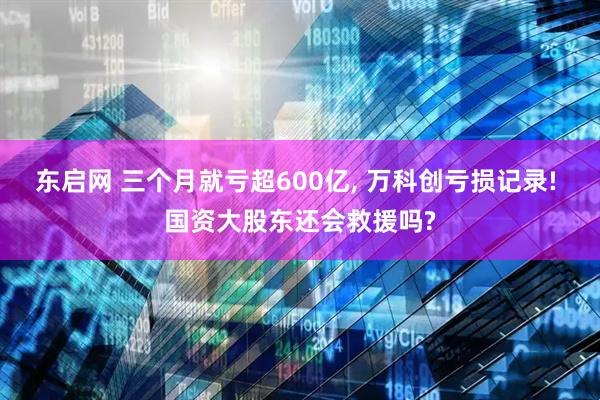 东启网 三个月就亏超600亿, 万科创亏损记录! 国资大股东还会救援吗?