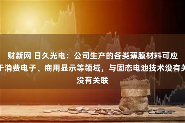 财新网 日久光电：公司生产的各类薄膜材料可应用于消费电子、商用显示等领域，与固态电池技术没有关联