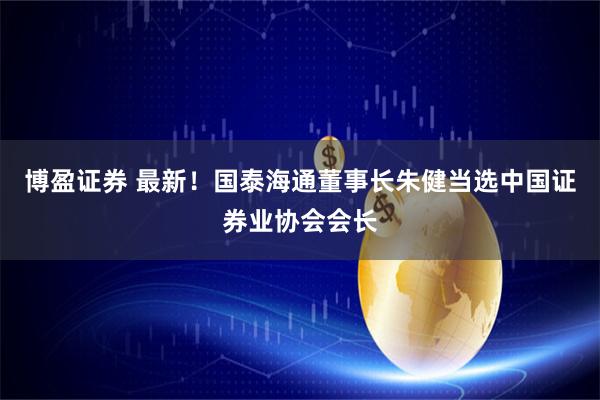 博盈证券 最新！国泰海通董事长朱健当选中国证券业协会会长