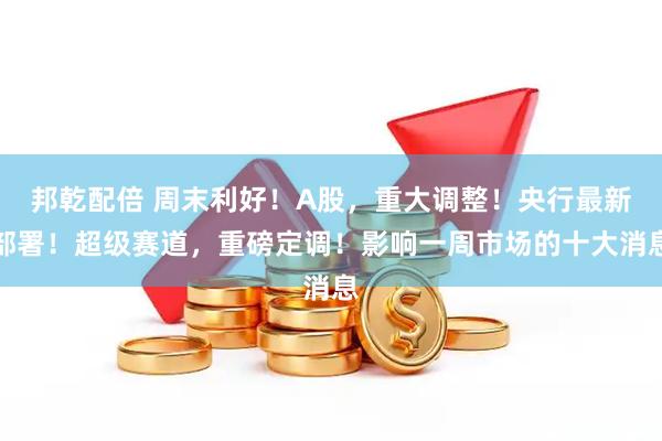 邦乾配倍 周末利好！A股，重大调整！央行最新部署！超级赛道，重磅定调！影响一周市场的十大消息