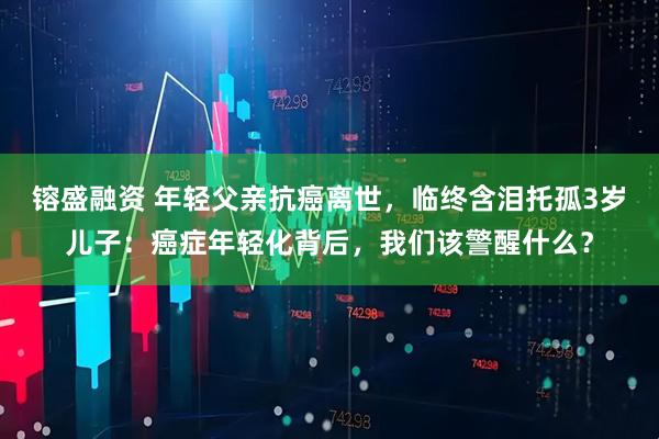 镕盛融资 年轻父亲抗癌离世，临终含泪托孤3岁儿子：癌症年轻化背后，我们该警醒什么？