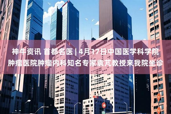 神牛资讯 首都名医 | 4月17日中国医学科学院肿瘤医院肿瘤内科知名专家袁芃教授来我院坐诊