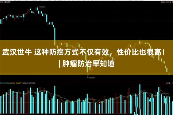 武汉世牛 这种防癌方式不仅有效，性价比也很高！ | 肿瘤防治早知道