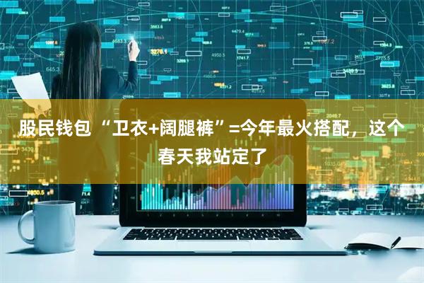 股民钱包 “卫衣+阔腿裤”=今年最火搭配，这个春天我站定了