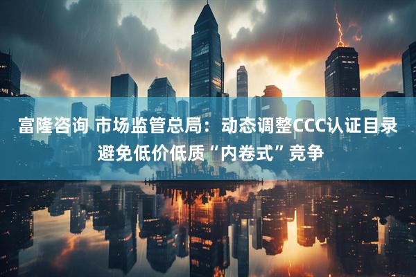富隆咨询 市场监管总局:动态调整CCC认证目录 避免低价低质“内卷式”竞争