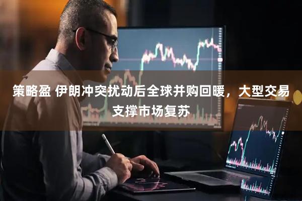 策略盈 伊朗冲突扰动后全球并购回暖，大型交易支撑市场复苏