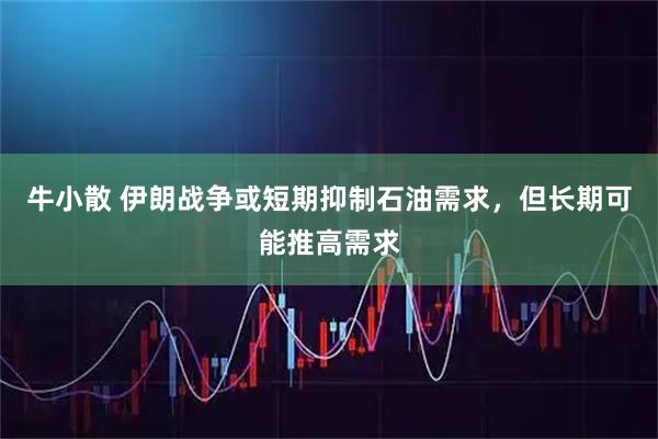 牛小散 伊朗战争或短期抑制石油需求，但长期可能推高需求