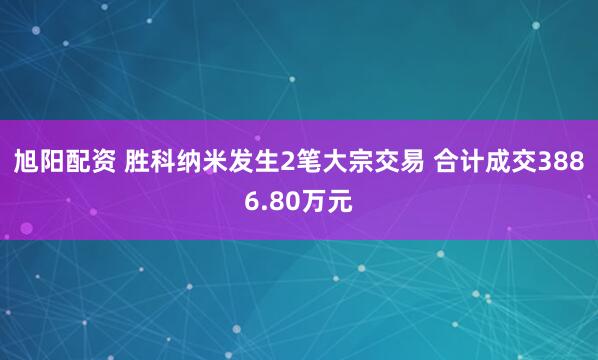 旭阳配资 胜科纳米发生2笔大宗交易 合计成交3886.80万元