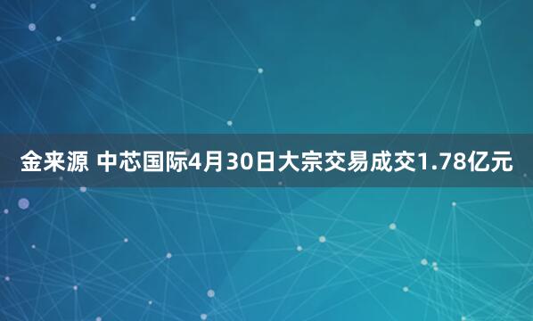 金来源 中芯国际4月30日大宗交易成交1.78亿元
