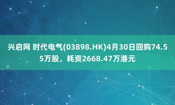 兴启网 时代电气(03898.HK)4月30日回购74.55万股,耗资2668.47万港元