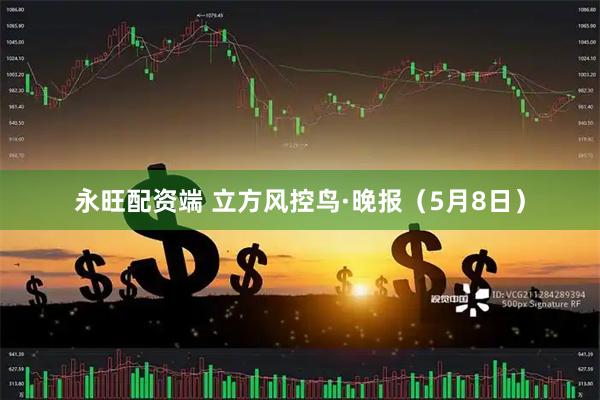 永旺配资端 立方风控鸟·晚报（5月8日）