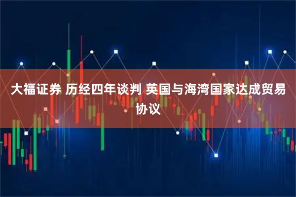 大福证券 历经四年谈判 英国与海湾国家达成贸易协议
