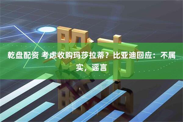 乾盘配资 考虑收购玛莎拉蒂？比亚迪回应：不属实，谣言