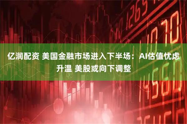 亿润配资 美国金融市场进入下半场:AI估值忧虑升温 美股或向下调整