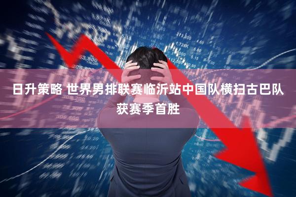 日升策略 世界男排联赛临沂站中国队横扫古巴队获赛季首胜