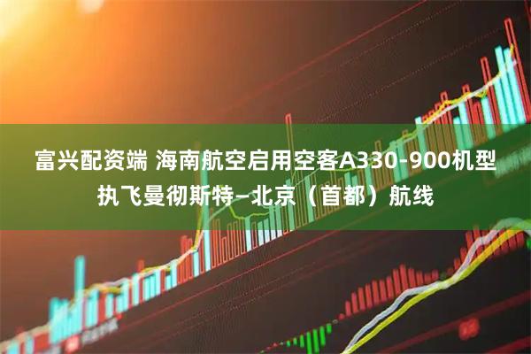 富兴配资端 海南航空启用空客A330-900机型执飞曼彻斯特—北京（首都）航线