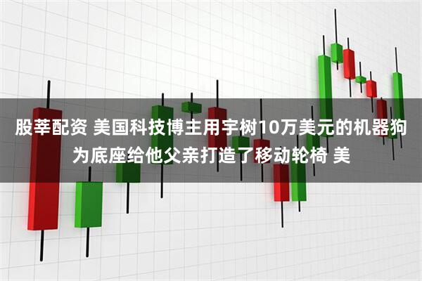 股莘配资 美国科技博主用宇树10万美元的机器狗为底座给他父亲打造了移动轮椅 美