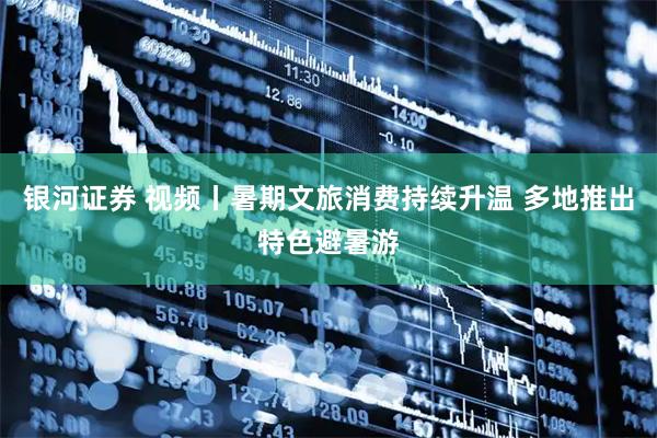 银河证券 视频丨暑期文旅消费持续升温 多地推出特色避暑游