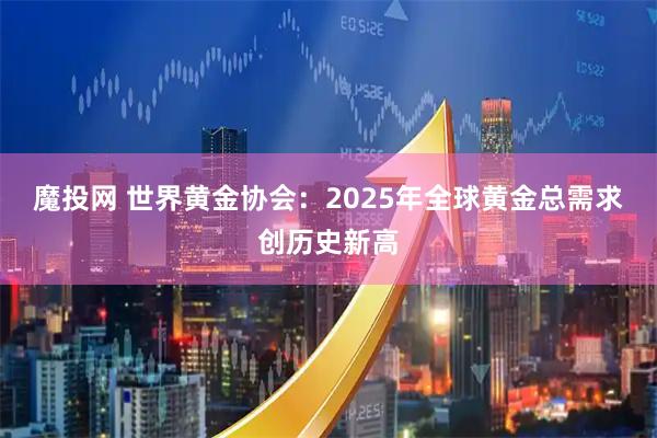 魔投网 世界黄金协会：2025年全球黄金总需求创历史新高