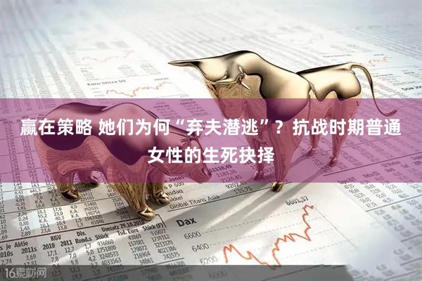 赢在策略 她们为何“弃夫潜逃”？抗战时期普通女性的生死抉择