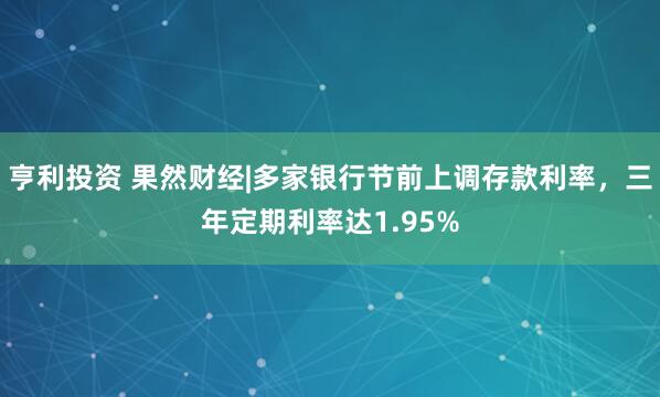 亨利投资 果然财经|多家银行节前上调存款利率，三年定期利率达1.95%